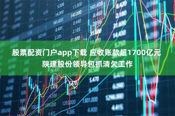 股票配资门户app下载 应收账款超1700亿元 陕建股份领导包抓清欠工作