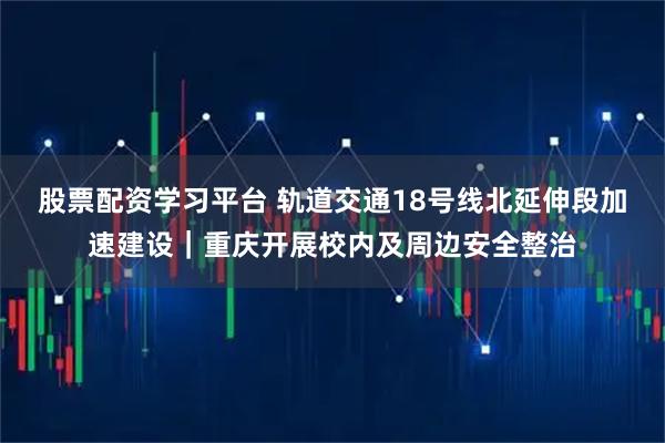 股票配资学习平台 轨道交通18号线北延伸段加速建设｜重庆开展校内及周边安全整治