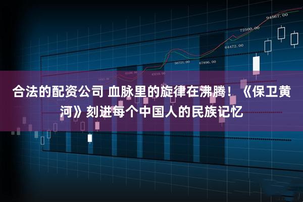 合法的配资公司 血脉里的旋律在沸腾！《保卫黄河》刻进每个中国人的民族记忆