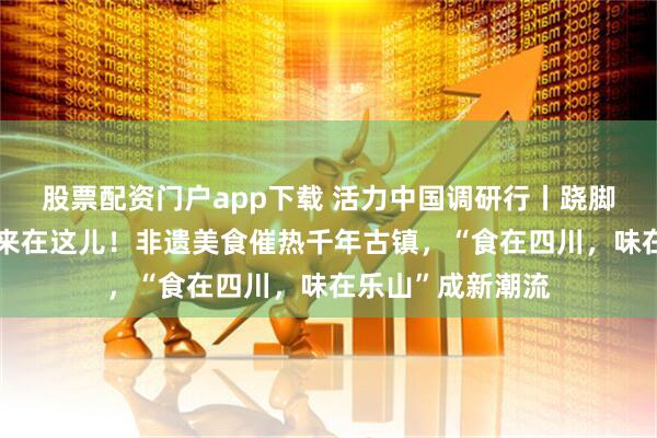 股票配资门户app下载 活力中国调研行丨跷脚牛肉的发源地原来在这儿！非遗美食催热千年古镇，“食在四川，味在乐山”成新潮流