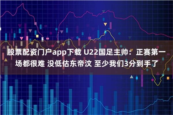 股票配资门户app下载 U22国足主帅：正赛第一场都很难 没低估东帝汶 至少我们3分到手了