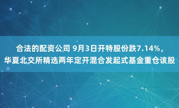 合法的配资公司 9月3日开特股份跌7.14%，华夏北交所精选两年定开混合发起式基金重仓该股
