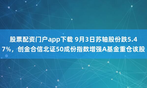 股票配资门户app下载 9月3日苏轴股份跌5.47%，创金合信北证50成份指数增强A基金重仓该股