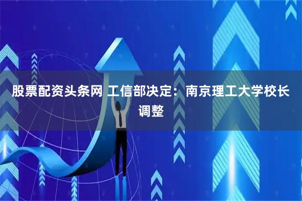 股票配资头条网 工信部决定：南京理工大学校长调整