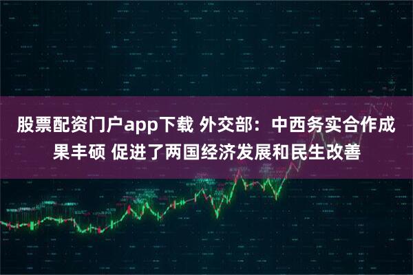 股票配资门户app下载 外交部：中西务实合作成果丰硕 促进了两国经济发展和民生改善