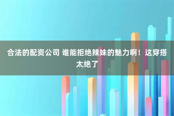 合法的配资公司 谁能拒绝辣妹的魅力啊！这穿搭太绝了