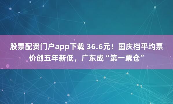 股票配资门户app下载 36.6元！国庆档平均票价创五年新低，广东成“第一票仓”