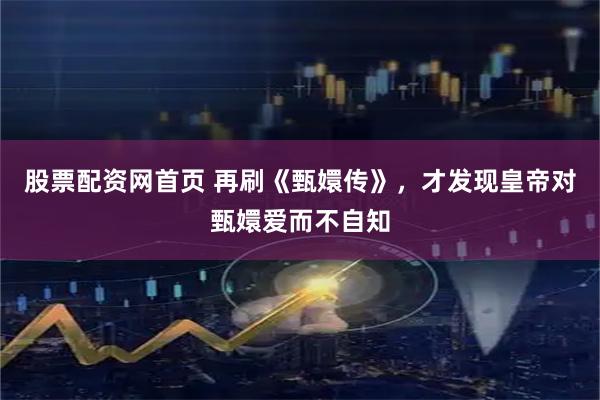 股票配资网首页 再刷《甄嬛传》，才发现皇帝对甄嬛爱而不自知