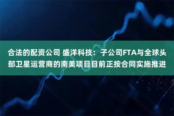 合法的配资公司 盛洋科技：子公司FTA与全球头部卫星运营商的南美项目目前正按合同实施推进