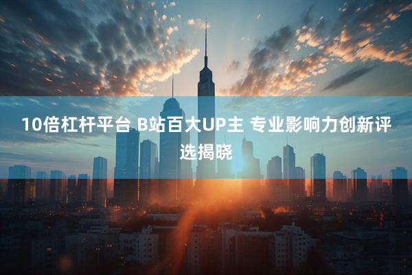 10倍杠杆平台 B站百大UP主 专业影响力创新评选揭晓