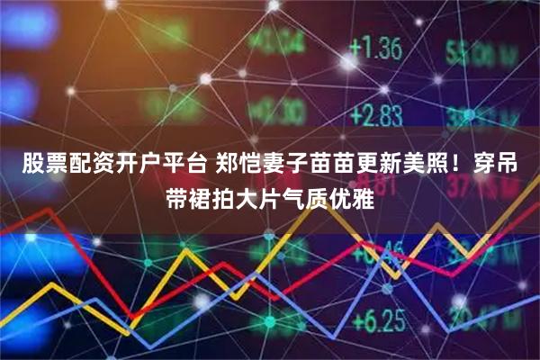 股票配资开户平台 郑恺妻子苗苗更新美照！穿吊带裙拍大片气质优雅