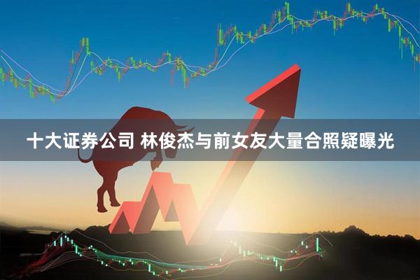 十大证券公司 林俊杰与前女友大量合照疑曝光