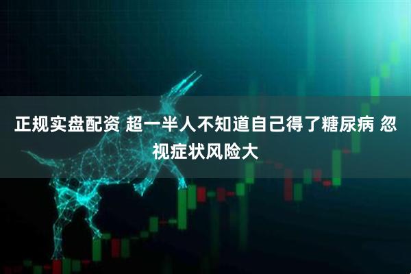 正规实盘配资 超一半人不知道自己得了糖尿病 忽视症状风险大