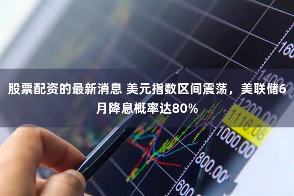 股票配资的最新消息 美元指数区间震荡，美联储6月降息概率达80%