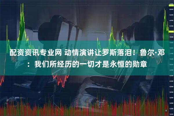配资资讯专业网 动情演讲让罗斯落泪！鲁尔·邓：我们所经历的一切才是永恒的勋章