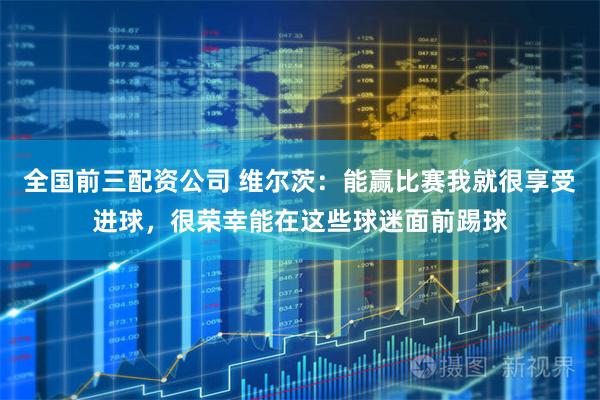全国前三配资公司 维尔茨：能赢比赛我就很享受进球，很荣幸能在这些球迷面前踢球