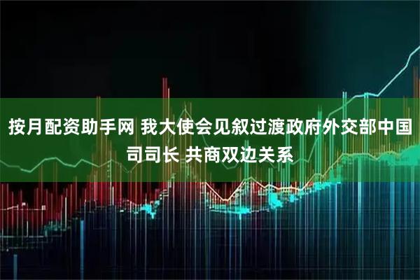 按月配资助手网 我大使会见叙过渡政府外交部中国司司长 共商双边关系
