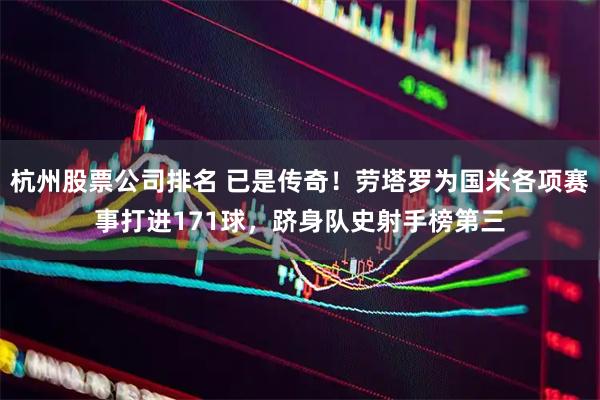 杭州股票公司排名 已是传奇！劳塔罗为国米各项赛事打进171球，跻身队史射手榜第三