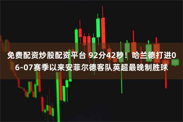免费配资炒股配资平台 92分42秒！哈兰德打进06-07赛季以来安菲尔德客队英超最晚制胜球