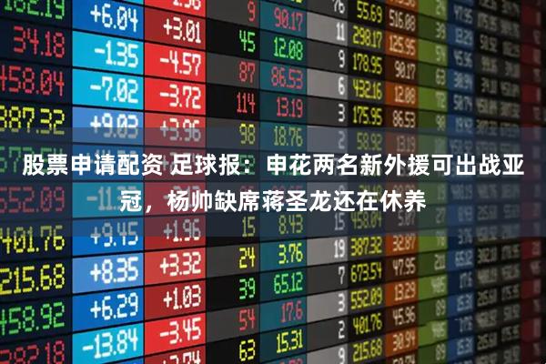 股票申请配资 足球报：申花两名新外援可出战亚冠，杨帅缺席蒋圣龙还在休养