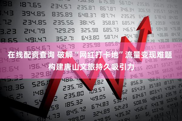 在线配资查询 破解“网红打卡地”流量变现难题 构建唐山文旅持久吸引力