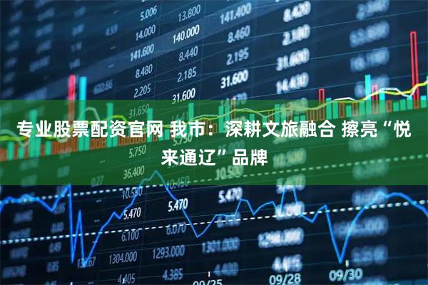 专业股票配资官网 我市：深耕文旅融合 擦亮“悦来通辽”品牌