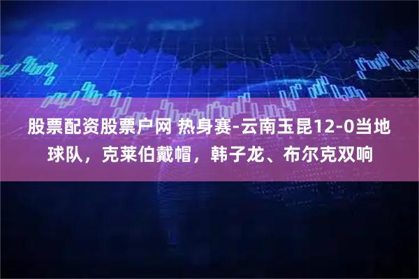 股票配资股票户网 热身赛-云南玉昆12-0当地球队，克莱伯戴帽，韩子龙、布尔克双响