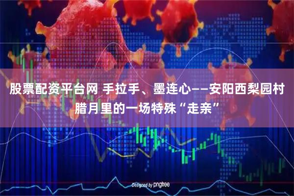 股票配资平台网 手拉手、墨连心——安阳西梨园村腊月里的一场特殊“走亲”