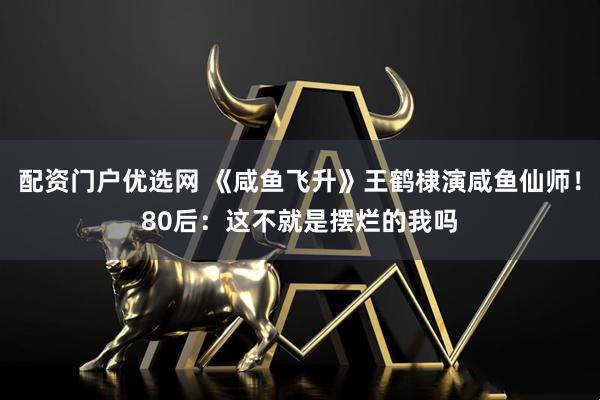 配资门户优选网 《咸鱼飞升》王鹤棣演咸鱼仙师！80后：这不就是摆烂的我吗