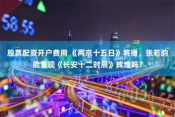 股票配资开户费用 《两京十五日》将播，张若昀能重现《长安十二时辰》辉煌吗？