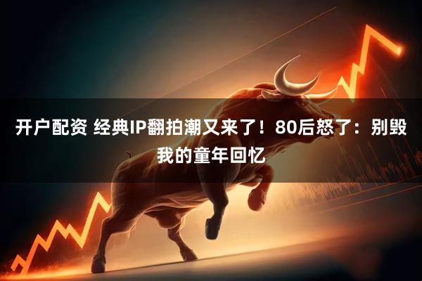 开户配资 经典IP翻拍潮又来了！80后怒了：别毁我的童年回忆