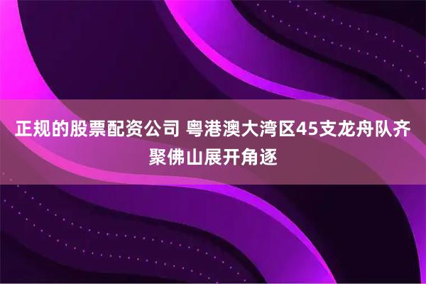 正规的股票配资公司 粤港澳大湾区45支龙舟队齐聚佛山展开角逐