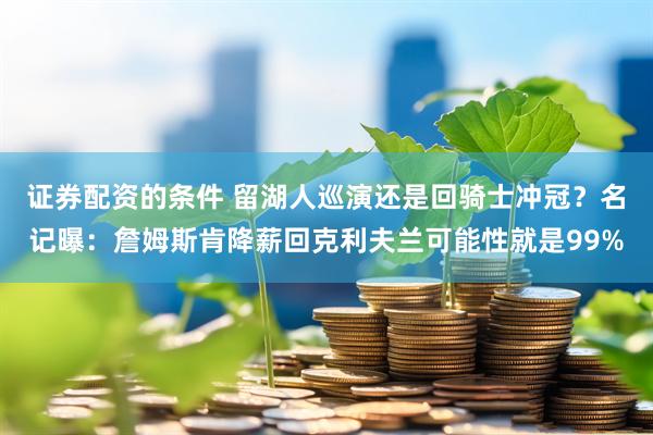 证券配资的条件 留湖人巡演还是回骑士冲冠？名记曝：詹姆斯肯降薪回克利夫兰可能性就是99%