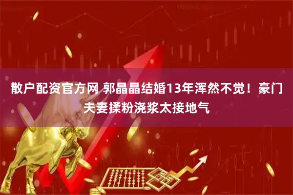 散户配资官方网 郭晶晶结婚13年浑然不觉！豪门夫妻揉粉浇浆太接地气