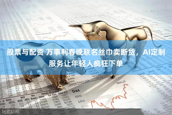 股票与配资 万事利春晚联名丝巾卖断货，AI定制服务让年轻人疯狂下单