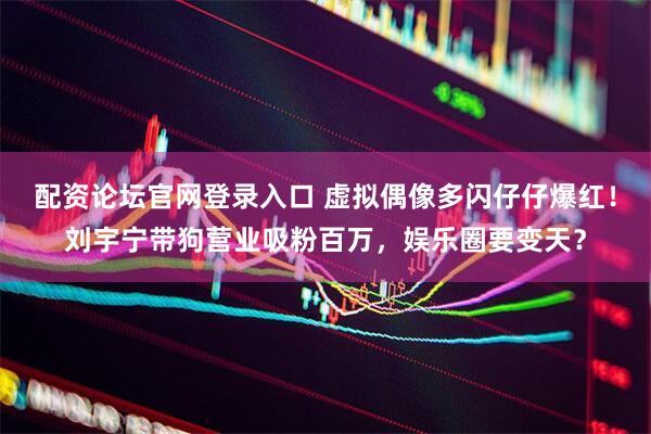 配资论坛官网登录入口 虚拟偶像多闪仔仔爆红！刘宇宁带狗营业吸粉百万，娱乐圈要变天？