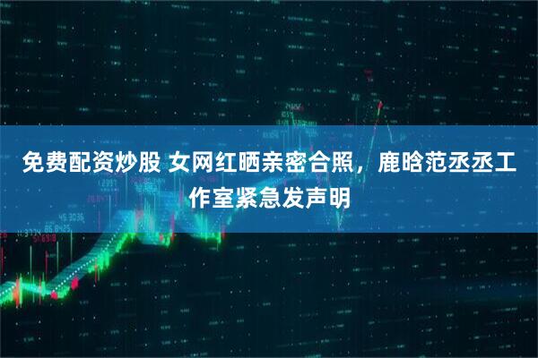 免费配资炒股 女网红晒亲密合照，鹿晗范丞丞工作室紧急发声明