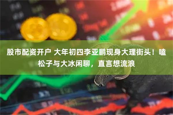 股市配资开户 大年初四李亚鹏现身大理街头！嗑松子与大冰闲聊，直言想流浪