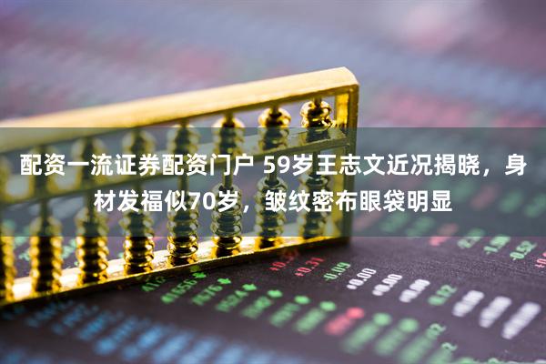 配资一流证券配资门户 59岁王志文近况揭晓，身材发福似70岁，皱纹密布眼袋明显