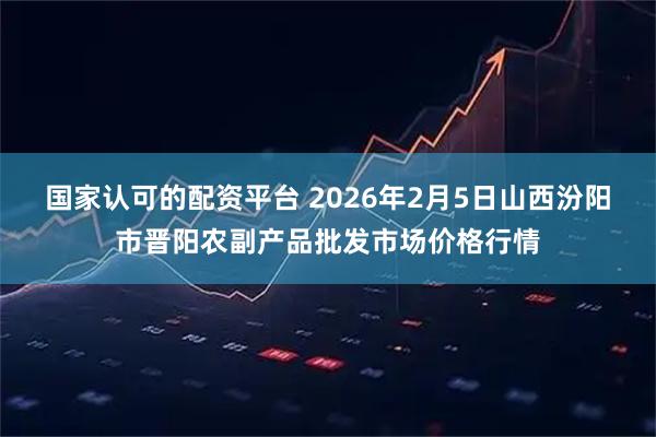 国家认可的配资平台 2026年2月5日山西汾阳市晋阳农副产品批发市场价格行情