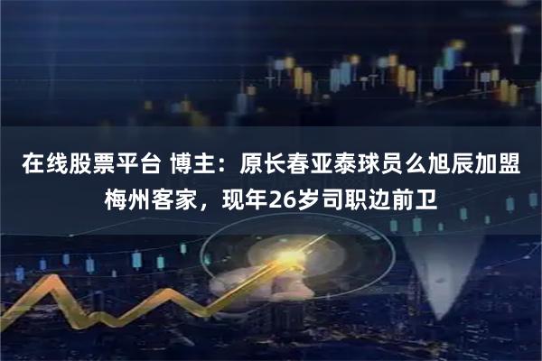在线股票平台 博主：原长春亚泰球员么旭辰加盟梅州客家，现年26岁司职边前卫
