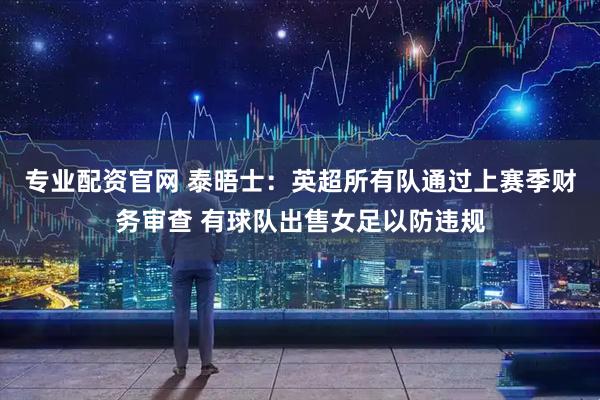 专业配资官网 泰晤士：英超所有队通过上赛季财务审查 有球队出售女足以防违规