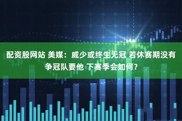 配资股网站 美媒：威少或终生无冠 若休赛期没有争冠队要他 下赛季会如何？