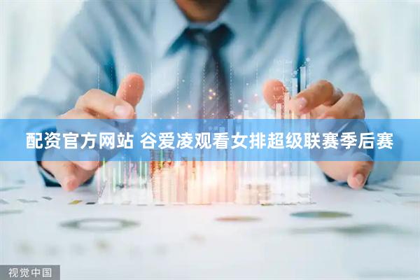 配资官方网站 谷爱凌观看女排超级联赛季后赛