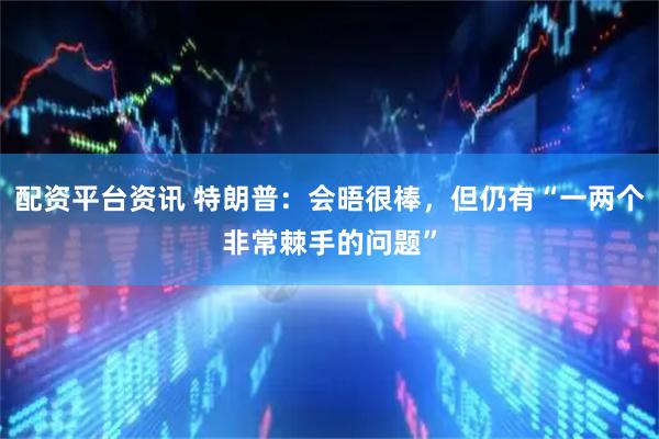 配资平台资讯 特朗普：会晤很棒，但仍有“一两个非常棘手的问题”