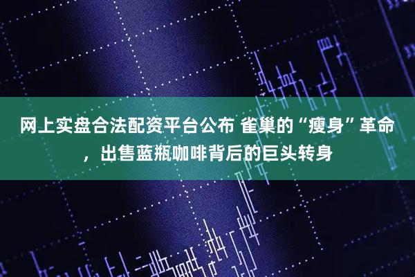 网上实盘合法配资平台公布 雀巢的“瘦身”革命，出售蓝瓶咖啡背后的巨头转身