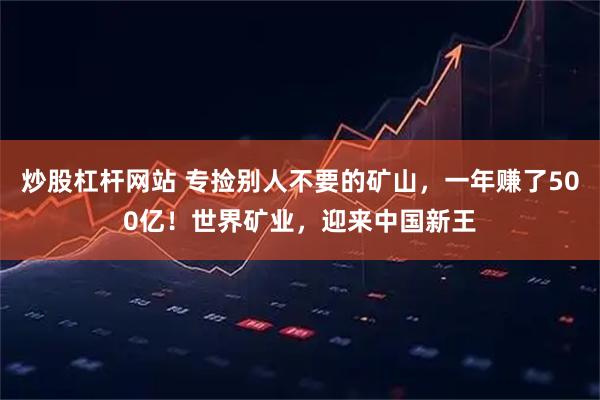 炒股杠杆网站 专捡别人不要的矿山，一年赚了500亿！世界矿业，迎来中国新王