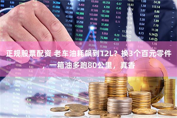 正规股票配资 老车油耗飙到12L？换3个百元零件，一箱油多跑80公里，真香