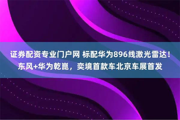 证券配资专业门户网 标配华为896线激光雷达！东风+华为乾崑，奕境首款车北京车展首发