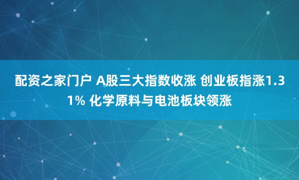 配资之家门户 A股三大指数收涨 创业板指涨1.31% 化学原料与电池板块领涨